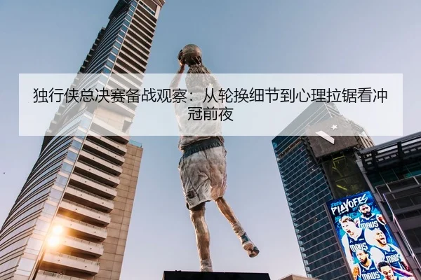 独行侠总决赛备战观察：从轮换细节到心理拉锯看冲冠前夜